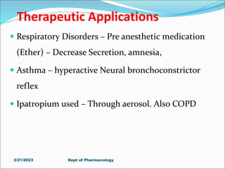 Therapeutic Applications
 Respiratory Disorders – Pre anesthetic medication
(Ether) – Decrease Secretion, amnesia,
 Asthma – hyperactive Neural bronchoconstrictor
reflex
 Ipatropium used – Through aerosol. Also COPD
3/21/2023 Dept of Pharmacology
 