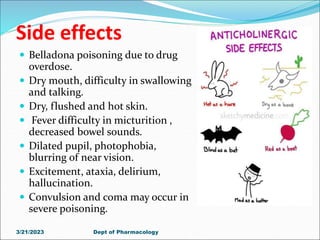 Side effects
 Belladona poisoning due to drug
overdose.
 Dry mouth, difficulty in swallowing
and talking.
 Dry, flushed and hot skin.
 Fever difficulty in micturition ,
decreased bowel sounds.
 Dilated pupil, photophobia,
blurring of near vision.
 Excitement, ataxia, delirium,
hallucination.
 Convulsion and coma may occur in
severe poisoning.
3/21/2023 Dept of Pharmacology
 