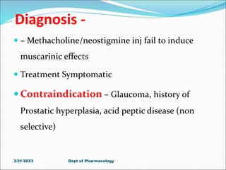 Diagnosis -
 – Methacholine/neostigmine inj fail to induce
muscarinic effects
 Treatment Symptomatic
 Contraindication – Glaucoma, history of
Prostatic hyperplasia, acid peptic disease (non
selective)
3/21/2023 Dept of Pharmacology
 