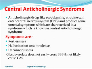 Central Anticholinergic Syndrome
 Anticholinergic drugs like scopolamine, atropine can
enter central nervous system (CNS) and produce some
unusual symptoms which are characterized in a
syndrome which is known as central anticholinergic
syndrome.
Symptoms are -
 Restlessness
 Hallucination to somnolence
 Unconsciousness
Glycopyrrolate does not easily cross BBB & not likely
cause CAS.
3/21/2023 Dept of Pharmacology
 