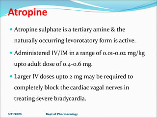 Atropine
 Atropine sulphate is a tertiary amine & the
naturally occurring levorotatory form is active.
 Administered IV/IM in a range of 0.01-0.02 mg/kg
upto adult dose of 0.4-0.6 mg.
 Larger IV doses upto 2 mg may be required to
completely block the cardiac vagal nerves in
treating severe bradycardia.
3/21/2023 Dept of Pharmacology
 