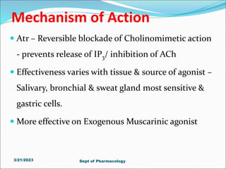 Mechanism of Action
 Atr – Reversible blockade of Cholinomimetic action
- prevents release of IP3/ inhibition of ACh
 Effectiveness varies with tissue & source of agonist –
Salivary, bronchial & sweat gland most sensitive &
gastric cells.
 More effective on Exogenous Muscarinic agonist
3/21/2023 Dept of Pharmacology
 