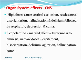 Organ System effects - CNS
 High doses cause cortical excitation, restlessness,
disorientation, hallucination & delirium followed
by respiratory depression & coma.
 Scopolamine – marked effect – Drowsiness to
amnesia, in toxic doses – excitement,
disorientation, delirium, agitation, hallucination,
coma.
3/21/2023 Dept of Pharmacology
 