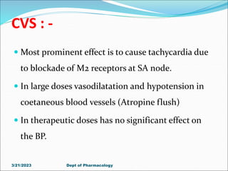 CVS : -
 Most prominent effect is to cause tachycardia due
to blockade of M2 receptors at SA node.
 In large doses vasodilatation and hypotension in
coetaneous blood vessels (Atropine flush)
 In therapeutic doses has no significant effect on
the BP.
3/21/2023 Dept of Pharmacology
 