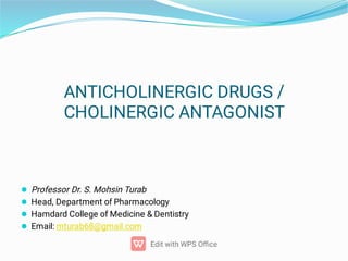 ANTICHOLINERGIC DRUGS /
CHOLINERGIC ANTAGONIST




Professor Dr. S. Mohsin Turab
Head, Department of Pharmacology
Hamdard College of Medicine  Dentistry
Email: mturab68@gmail.com
 