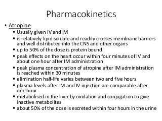 Pharmacokinetics
• Atropine
 Usually given IV and IM
 is relatively lipid soluble and readily crosses membrane barriers
and well distributed into the CNS and other organs
 up to 50% of the dose is protein bound
 peak effects on the heart occur within four minutes of IV and
about one hour after IM administration
 peak plasma concentration of atropine after IM administration
is reached within 30 minutes
 elimination half-life varies between two and five hours
 plasma levels after IM and IV injection are comparable after
one hour
 metabolised in the liver by oxidation and conjugation to give
inactive metabolites
 about 50% of the dose is excreted within four hours in the urine
 