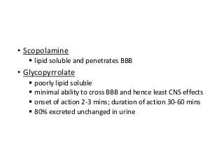 • Scopolamine
 lipid soluble and penetrates BBB
• Glycopyrrolate
 poorly lipid soluble
 minimal ability to cross BBB and hence least CNS effects
 onset of action 2-3 mins; duration of action 30-60 mins
 80% excreted unchanged in urine
 