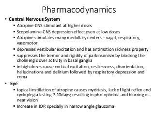 Pharmacodynamics
• Central Nervous System
 Atropine-CNS stimulant at higher doses
 Scopolamine-CNS depression effect even at low doses
 Atropine stimulates many medullary centers – vagal, respiratory,
vasomotor
 depresses vestibular excitation and has antimotion sickness property
 suppresses the tremor and rigidity of parkinsonism by blocking the
cholinergic over activity in basal ganglia
 in high doses cause cortical excitation, restlessness, disorientation,
hallucinations and delirium followed by respiratory depression and
coma
• Eye
 topical instillation of atropine causes mydriasis, lack of light reflex and
cycloplegia lasting 7-10days; resulting in photophobia and blurring of
near vision
 Increase in IOP, specially in narrow angle glaucoma
 