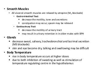 • Smooth Muscles
• All visceral smooth muscles are relaxed by atropine (M3 blockade)
• Gastro-intestinal Tract
 decrease the motility, tone and secretions
 constipation may occur, spasm may be relieved
• Genitourinary Tract
 decrease the motility of urinary tract
 may result in urinary retention in in older males with BPH
• Glands
 decrease sweat, salivary, tracheobronchial and lacrimal secretion
(M3 blockade)
 skin and eye become dry, talking and swallowing may be difficult
• Body Temperature
 rise in body temperature occurs at higher doses
 due to both inhibition of sweating as well as stimulation of
temperature regulating centre in the hypothalamus
 