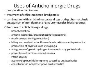 Uses of Anticholinergic Drugs
• preoperative medication
• treatment of reflex-mediated bradycardia
• combination with anticholinesterase drugs during pharmacologic
antagonism of non-depolarizing neuromuscular-blocking drugs
Other uses of anticholinergic drugs
- bronchodilation
- anticholinesterase/organophosphate poisoning
- mushroom poisoning (mycetism)
- biliary and ureteral smooth muscle relaxation-as antispasmodics
- production of mydriasis and cycloplegia
- antagonism of gastric hydrogen ion secretion by parietal cells
- prevention of motion-induced nausea
- Parkinsonism
- acute extrapyramidal symptoms caused by antipsychotics
- constituents in nonprescription cold remedies
 