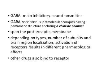 • GABA- main inhibitory neurotransmitter
• GABA receptor- supramolecular complex having
pentameric structure enclosing a chloride channel
• span the post synaptic membrane
• depending on types, number of subunits and
brain region localization, activation of
receptors results in different pharmacological
effects
• other drugs also bind to receptor
 