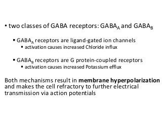 • two classes of GABA receptors: GABAA and GABAB
 GABAA receptors are ligand-gated ion channels
 activation causes increased Chloride influx
 GABAB receptors are G protein-coupled receptors
 activation causes increased Potassium efflux
Both mechanisms result in membrane hyperpolarization
and makes the cell refractory to further electrical
transmission via action potentials
 