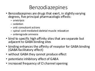 Benzodiazepines
• Benzodiazepines are drugs that exert, in slightly varying
degrees, five principal pharmacologic effects:
⌐ anxiolysis
⌐ sedation
⌐ anti convulsant actions
⌐ spinal cord-mediated skeletal muscle relaxation
⌐ anterograde amnesia
• bind to specific high affinity sites that are separate but
adjacent to GABA binding sites
• binding enhances the affinity of receptor for GABA binding
(GABA-facilitatory effect)
• without GABA they cannot produce effect
• potentiate inhibitory effect of GABA
• increased frequency of Cl channel opening
 
