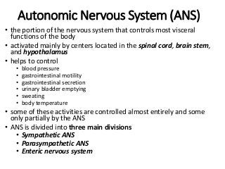 Autonomic Nervous System (ANS)
• the portion of the nervous system that controls most visceral
functions of the body
• activated mainly by centers located in the spinal cord, brain stem,
and hypothalamus
• helps to control
• blood pressure
• gastrointestinal motility
• gastrointestinal secretion
• urinary bladder emptying
• sweating
• body temperature
• some of these activities are controlled almost entirely and some
only partially by the ANS
• ANS is divided into three main divisions
• Sympathetic ANS
• Parasympathetic ANS
• Enteric nervous system
 