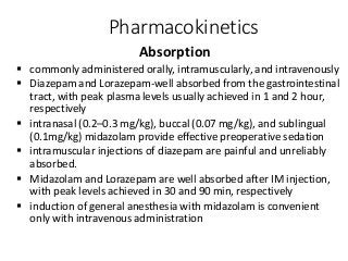Pharmacokinetics
Absorption
 commonly administered orally, intramuscularly, and intravenously
 Diazepam and Lorazepam-well absorbed from the gastrointestinal
tract, with peak plasma levels usually achieved in 1 and 2 hour,
respectively
 intranasal (0.2–0.3 mg/kg), buccal (0.07 mg/kg), and sublingual
(0.1mg/kg) midazolam provide effective preoperative sedation
 intramuscular injections of diazepam are painful and unreliably
absorbed.
 Midazolam and Lorazepam are well absorbed after IM injection,
with peak levels achieved in 30 and 90 min, respectively
 induction of general anesthesia with midazolam is convenient
only with intravenous administration
 