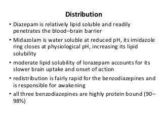 Distribution
• Diazepam is relatively lipid soluble and readily
penetrates the blood–brain barrier
• Midazolam is water soluble at reduced pH, its imidazole
ring closes at physiological pH, increasing its lipid
solubility
• moderate lipid solubility of lorazepam accounts for its
slower brain uptake and onset of action
• redistribution is fairly rapid for the benzodiazepines and
is responsible for awakening
• all three benzodiazepines are highly protein bound (90–
98%)
 