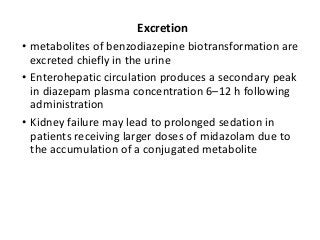 Excretion
• metabolites of benzodiazepine biotransformation are
excreted chiefly in the urine
• Enterohepatic circulation produces a secondary peak
in diazepam plasma concentration 6–12 h following
administration
• Kidney failure may lead to prolonged sedation in
patients receiving larger doses of midazolam due to
the accumulation of a conjugated metabolite
 