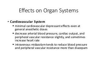 Effects on Organ Systems
• Cardiovascular System
 minimal cardiovascular depressant effects even at
general anesthetic doses
 decrease arterial blood pressure, cardiac output, and
peripheral vascular resistance slightly, and sometimes
increase heart rate
 intravenous midazolam tends to reduce blood pressure
and peripheral vascular resistance more than diazepam
 