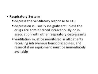 • Respiratory System
 depress the ventilatory response to CO2
 depression is usually insignificant unless the
drugs are administered intravenously or in
association with other respiratory depressants
 ventilation must be monitored in all patients
receiving intravenous benzodiazepines, and
resuscitation equipment must be immediately
available
 