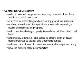 • Central Nervous System
 reduce cerebral oxygen consumption, cerebral blood flow,
and intracranial pressure
 effective in preventing and controlling grand malseizures
 oral sedative doses often produce antegrade amnesia, a
useful premedication property
 mild muscle-relaxing property is mediated at the spinal cord
level
 antianxiety, amnestic, and sedative effects seen at lower
doses progress to stupor and unconsciousness
 a slower rate of loss of consciousness and a longer recovery
 have no direct analgesic properties
 