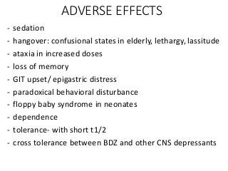 ADVERSE EFFECTS
- sedation
- hangover: confusional states in elderly, lethargy, lassitude
- ataxia in increased doses
- loss of memory
- GIT upset/ epigastric distress
- paradoxical behavioral disturbance
- floppy baby syndrome in neonates
- dependence
- tolerance- with short t1/2
- cross tolerance between BDZ and other CNS depressants
 