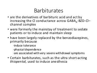 Barbiturates
• are the derivatives of barbituric acid and act by
increasing the Cl conductance across GABAA-BZD-Cl–
channel complex
• were formerly the mainstay of treatment to sedate
patients or to induce and maintain sleep
• have been largely replaced by the benzodiazepines,
primarily because
·induce tolerance
·physical dependence
·are associated with very severe withdrawal symptoms
• Certain barbiturates, such as the ultra short-acting
thiopental, used to induce anesthesia
 