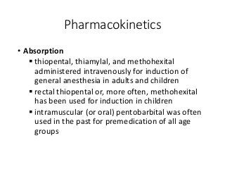 Pharmacokinetics
• Absorption
 thiopental, thiamylal, and methohexital
administered intravenously for induction of
general anesthesia in adults and children
 rectal thiopental or, more often, methohexital
has been used for induction in children
 intramuscular (or oral) pentobarbital was often
used in the past for premedication of all age
groups
 