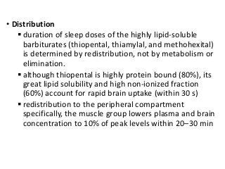 • Distribution
 duration of sleep doses of the highly lipid-soluble
barbiturates (thiopental, thiamylal, and methohexital)
is determined by redistribution, not by metabolism or
elimination.
 although thiopental is highly protein bound (80%), its
great lipid solubility and high non-ionized fraction
(60%) account for rapid brain uptake (within 30 s)
 redistribution to the peripheral compartment
specifically, the muscle group lowers plasma and brain
concentration to 10% of peak levels within 20–30 min
 