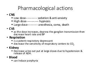 • CNS
 Low dose------------ sedation & anti-anxiety
 High dose------------- hypnosis
 Large dose----------- anesthesia, coma, death
• CVS
 as the dose increases, depress the ganglion transmission then
decrease heart rate and BP
• Respiration
 is a potent respiratory depressant
 decrease the sensitivity of respiratory centers to CO2
• Kidney
 Decrease urine out put at large doses due to hypotension &
release of ADH.
• Blood
 can Induce porphyria
Pharmacological actions
 