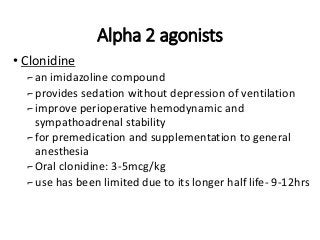 Alpha 2 agonists
• Clonidine
⌐an imidazoline compound
⌐provides sedation without depression of ventilation
⌐improve perioperative hemodynamic and
sympathoadrenal stability
⌐for premedication and supplementation to general
anesthesia
⌐Oral clonidine: 3-5mcg/kg
⌐use has been limited due to its longer half life- 9-12hrs
 