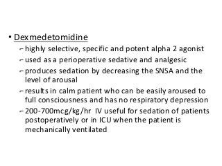 • Dexmedetomidine
⌐highly selective, specific and potent alpha 2 agonist
⌐used as a perioperative sedative and analgesic
⌐produces sedation by decreasing the SNSA and the
level of arousal
⌐results in calm patient who can be easily aroused to
full consciousness and has no respiratory depression
⌐200-700mcg/kg/hr IV useful for sedation of patients
postoperatively or in ICU when the patient is
mechanically ventilated
 