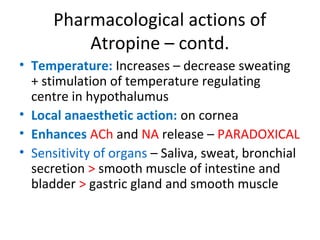 Pharmacological actions of
Atropine – contd.
• Temperature: Increases – decrease sweating
+ stimulation of temperature regulating
centre in hypothalumus
• Local anaesthetic action: on cornea
• Enhances ACh and NA release – PARADOXICAL
• Sensitivity of organs – Saliva, sweat, bronchial
secretion > smooth muscle of intestine and
bladder > gastric gland and smooth muscle
 