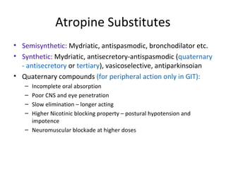 Atropine Substitutes
• Semisynthetic: Mydriatic, antispasmodic, bronchodilator etc.
• Synthetic: Mydriatic, antisecretory-antispasmodic (quaternary
- antisecretory or tertiary), vasicoselective, antiparkinsoian
• Quaternary compounds (for peripheral action only in GIT):
– Incomplete oral absorption
– Poor CNS and eye penetration
– Slow elimination – longer acting
– Higher Nicotinic blocking property – postural hypotension and
impotence
– Neuromuscular blockade at higher doses
 