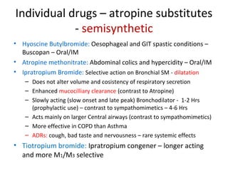 Individual drugs – atropine substitutes
- semisynthetic
• Hyoscine Butylbromide: Oesophageal and GIT spastic conditions –
Buscopan – Oral/IM
• Atropine methonitrate: Abdominal colics and hypercidity – Oral/IM
• Ipratropium Bromide: Selective action on Bronchial SM - dilatation
– Does not alter volume and cosistency of respiratory secretion
– Enhanced mucocilliary clearance (contrast to Atropine)
– Slowly acting (slow onset and late peak) Bronchodilator - 1-2 Hrs
(prophylactic use) – contrast to sympathomimetics – 4-6 Hrs
– Acts mainly on larger Central airways (contrast to sympathomimetics)
– More effective in COPD than Asthma
– ADRs: cough, bad taste and nervousness – rare systemic effects
• Tiotropium bromide: Ipratropium congener – longer acting
and more M1/M3 selective
 