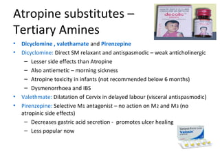 Atropine substitutes –
Tertiary Amines
• Dicyclomine , valethamate and Pirenzepine
• Dicyclomine: Direct SM relaxant and antispasmodic – weak anticholinergic
– Lesser side effects than Atropine
– Also antiemetic – morning sickness
– Atropine toxicity in infants (not recommended below 6 months)
– Dysmenorrhoea and IBS
• Valethmate: Dilatation of Cervix in delayed labour (visceral antispasmodic)
• Pirenzepine: Selective M1 antagonist – no action on M2 and M3 (no
atropinic side effects)
– Decreases gastric acid secretion - promotes ulcer healing
– Less popular now
 
