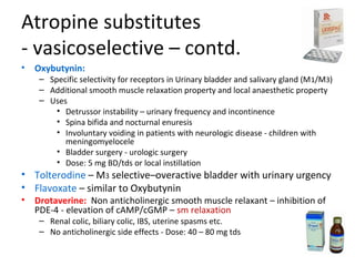 Atropine substitutes
- vasicoselective – contd.
• Oxybutynin:
– Specific selectivity for receptors in Urinary bladder and salivary gland (M1/M3)
– Additional smooth muscle relaxation property and local anaesthetic property
– Uses
• Detrussor instability – urinary frequency and incontinence
• Spina bifida and nocturnal enuresis
• Involuntary voiding in patients with neurologic disease - children with
meningomyelocele
• Bladder surgery - urologic surgery
• Dose: 5 mg BD/tds or local instillation
• Tolterodine – M3 selective–overactive bladder with urinary urgency
• Flavoxate – similar to Oxybutynin
• Drotaverine: Non anticholinergic smooth muscle relaxant – inhibition of
PDE-4 - elevation of cAMP/cGMP – sm relaxation
– Renal colic, biliary colic, IBS, uterine spasms etc.
– No anticholinergic side effects - Dose: 40 – 80 mg tds
 