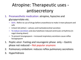 Atropine: Therapeutic uses -
antisecretory
1. Preanaesthetic medication: atropine, hyoscine and
glycopyrrolate etc.
– Defn.: Refers to use of drugs before anaesthesia to make it more pleasant and
safe
– Irritant GA (ether) – salivary and tracheobronchial secretion
– To reduce secretions and also halothane induced ventricular arrhythmia (in
vagal slowing down)
– To prevent laryngospasm – increased respiratory secretions cause reflex
laryngospasm
1. Peptic ulcer: Fasting and neurogenic phase only – Gastric
phase not reduced – Not popular anymore
2. Pulmonary embolism: reduces reflex pulmonary secretions
3. Hyperhidrosis
 