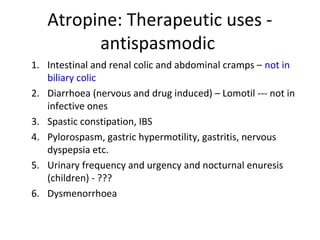 Atropine: Therapeutic uses -
antispasmodic
1. Intestinal and renal colic and abdominal cramps – not in
biliary colic
2. Diarrhoea (nervous and drug induced) – Lomotil --- not in
infective ones
3. Spastic constipation, IBS
4. Pylorospasm, gastric hypermotility, gastritis, nervous
dyspepsia etc.
5. Urinary frequency and urgency and nocturnal enuresis
(children) - ???
6. Dysmenorrhoea
 