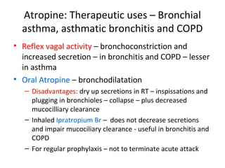 Atropine: Therapeutic uses – Bronchial
asthma, asthmatic bronchitis and COPD
• Reflex vagal activity – bronchoconstriction and
increased secretion – in bronchitis and COPD – lesser
in asthma
• Oral Atropine – bronchodilatation
– Disadvantages: dry up secretions in RT – inspissations and
plugging in bronchioles – collapse – plus decreased
mucocilliary clearance
– Inhaled Ipratropium Br – does not decrease secretions
and impair mucociliary clearance - useful in bronchitis and
COPD
– For regular prophylaxis – not to terminate acute attack
 