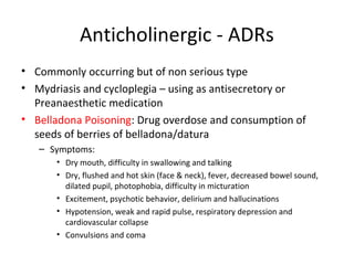 Anticholinergic - ADRs
• Commonly occurring but of non serious type
• Mydriasis and cycloplegia – using as antisecretory or
Preanaesthetic medication
• Belladona Poisoning: Drug overdose and consumption of
seeds of berries of belladona/datura
– Symptoms:
• Dry mouth, difficulty in swallowing and talking
• Dry, flushed and hot skin (face & neck), fever, decreased bowel sound,
dilated pupil, photophobia, difficulty in micturation
• Excitement, psychotic behavior, delirium and hallucinations
• Hypotension, weak and rapid pulse, respiratory depression and
cardiovascular collapse
• Convulsions and coma
 