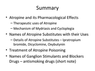 Summary
• Atropine and its Pharmacological Effects
– Therapeutic uses of Atropine
– Mechanism of Mydriasis and Cycloplegia
• Names of Atropine Substitutes with their Uses
– Details of Atropine Substitutes – Ipratropium
bromide, Dicyclomine, Oxybutynin
• Treatment of Atropine Poisoning
• Names of Ganglion Stimulants and Blockers
Drugs – antismoking drugs (short note)
 