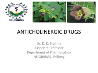 ANTICHOLINERGIC DRUGS
Dr. D. K. Brahma
Associate Professor
Department of Pharmacology
NEIGRIHMS, Shillong
 