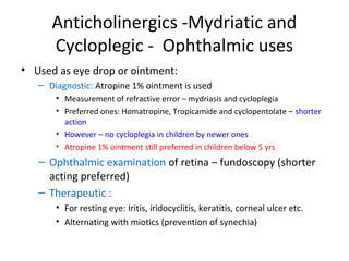 Anticholinergics -Mydriatic and
Cycloplegic - Ophthalmic uses
• Used as eye drop or ointment:
– Diagnostic: Atropine 1% ointment is used
• Measurement of refractive error – mydriasis and cycloplegia
• Preferred ones: Homatropine, Tropicamide and cyclopentolate – shorter
action
• However – no cycloplegia in children by newer ones
• Atropine 1% ointment still preferred in children below 5 yrs
– Ophthalmic examination of retina – fundoscopy (shorter
acting preferred)
– Therapeutic :
• For resting eye: Iritis, iridocyclitis, keratitis, corneal ulcer etc.
• Alternating with miotics (prevention of synechia)
 