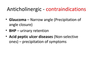 Anticholinergic - contraindications
• Glaucoma – Narrow angle (Precipitation of
angle closure)
• BHP – urinary retention
• Acid peptic ulcer diseases (Non-selective
ones) – precipitation of symptoms
 
