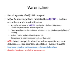 Varenicline
• Partial agonists of α4β2 NR receptor
• MOA: Reinforcing effects mediated by α4β2 NR – nucleus
accumbens and mesolimbic areas
– Normally, activation of α4β2 NR by nicotine – induces DA release –
satisfaction/reward and reinforcing effect
– PA activity of varenicline - nicotine substitution, but blocks reward effects of
smoking
– Reduce craving and withdrawal symptoms
– Comparable to nicotine replacement and Bupropion
• ADRs: Mood changes, irrational behaviour, appetite and taste
disturbances, sleep disorder and agitation – suicidal thoughts
• Bupropion: atypical antidepressant – discussed elsewhere
• Ganglion blockers – no clinical use anymore
 