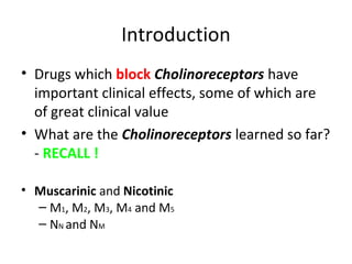 Introduction
• Drugs which block Cholinoreceptors have
important clinical effects, some of which are
of great clinical value
• What are the Cholinoreceptors learned so far?
- RECALL !
• Muscarinic and Nicotinic
– M1, M2, M3, M4 and M5
– NN and NM
 