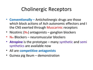 Cholinergic Receptors
• Conventionally – Anticholinergic drugs are those
which block actions of Ach autonomic effectors and I
the CNS exerted through Muscarinic receptors
• Nicotinic (NN) antagonists – ganglion blockers
• NM Blockers – neuromuscular blockers
• Atropine is the prototype – many synthetic and semi
synthetics are available now
• All are competitive antagonists
• Guinea pig Ileum – demonstration
 