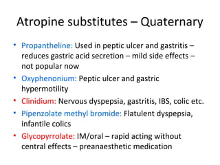 Atropine substitutes – Quaternary
• Propantheline: Used in peptic ulcer and gastritis –
reduces gastric acid secretion – mild side effects –
not popular now
• Oxyphenonium: Peptic ulcer and gastric
hypermotility
• Clinidium: Nervous dyspepsia, gastritis, IBS, colic etc.
• Pipenzolate methyl bromide: Flatulent dyspepsia,
infantile colics
• Glycopyrrolate: IM/oral – rapid acting without
central effects – preanaesthetic medication
 