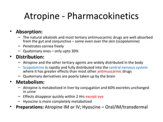 Atropine - Pharmacokinetics
• Absorption:
– The natural alkaloids and most tertiary antimuscarinic drugs are well absorbed
from the gut and conjunctiva – some even over the skin (scopolamine)
– Penetrates cornea freely
– Quaternary ones – only upto 30%
• Distribution:
– Atropine and the other tertiary agents are widely distributed in the body
– Scopolamine is rapidly and fully distributed into the central nervous system
where it has greater effects than most other antimuscarinic drugs
– Quaternary derivatives are poorly taken up by the brain
• Metabolism:
– Atropine is metabolized in liver by conjugation and 60% excretes unchanged
in urine
– Effects disappear quickly within 2 Hrs except eye
– Hyoscine is more completely metabolized
• Preparations: Atropine IM or IV; Hyoscine – Oral/IM/transdermal
 