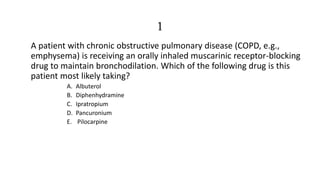 1
A patient with chronic obstructive pulmonary disease (COPD, e.g.,
emphysema) is receiving an orally inhaled muscarinic receptor-blocking
drug to maintain bronchodilation. Which of the following drug is this
patient most likely taking?
A. Albuterol
B. Diphenhydramine
C. Ipratropium
D. Pancuronium
E. Pilocarpine
 
